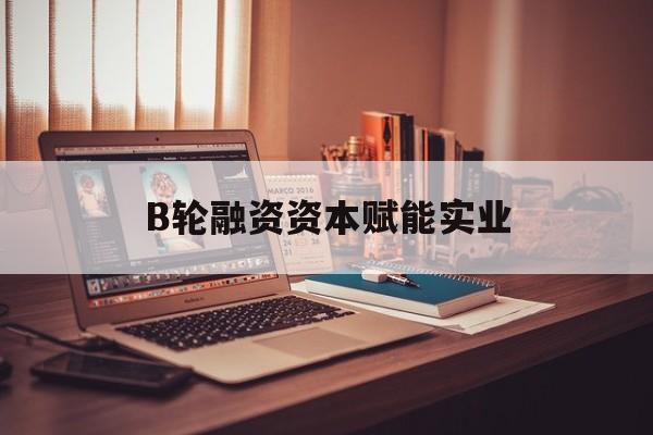 海口市B轮融资资本赋能实业(b轮融资公司值得工作吗)